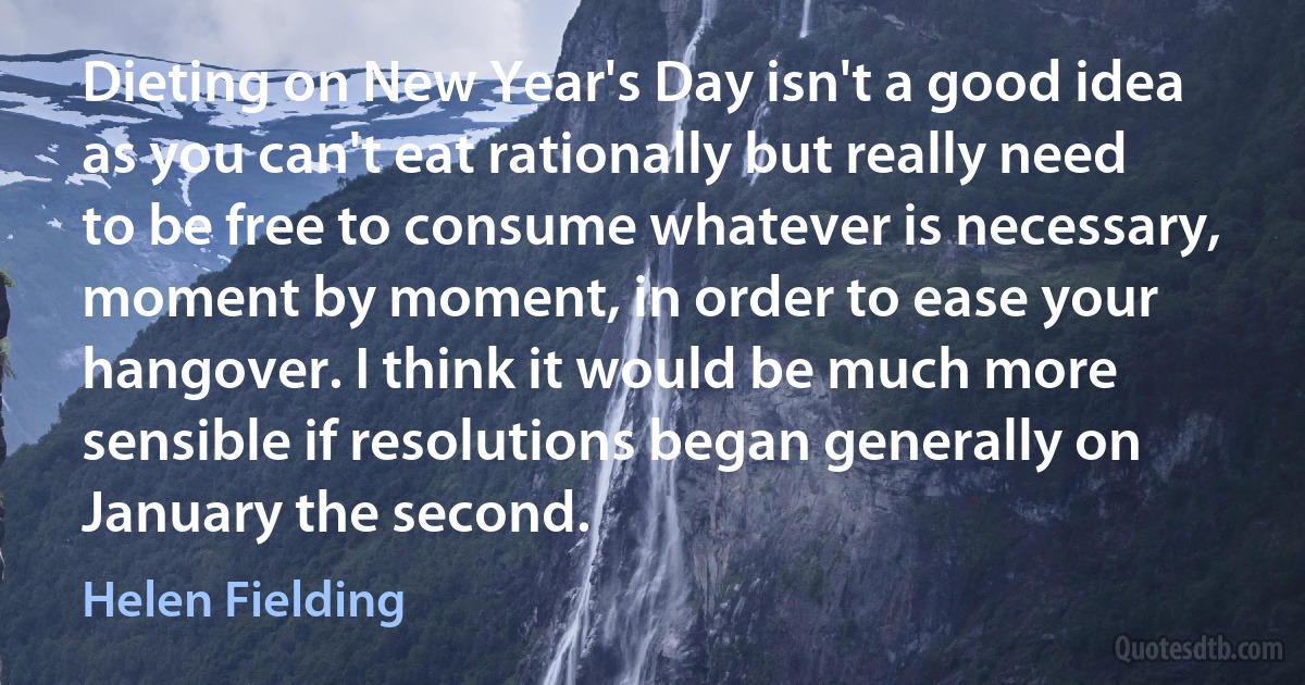 Dieting on New Year's Day isn't a good idea as you can't eat rationally but really need to be free to consume whatever is necessary, moment by moment, in order to ease your hangover. I think it would be much more sensible if resolutions began generally on January the second. (Helen Fielding)