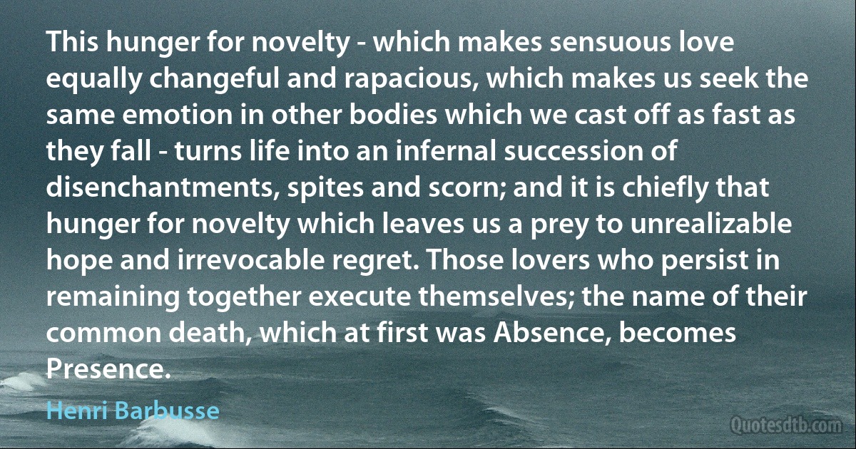 This hunger for novelty - which makes sensuous love equally changeful and rapacious, which makes us seek the same emotion in other bodies which we cast off as fast as they fall - turns life into an infernal succession of disenchantments, spites and scorn; and it is chiefly that hunger for novelty which leaves us a prey to unrealizable hope and irrevocable regret. Those lovers who persist in remaining together execute themselves; the name of their common death, which at first was Absence, becomes Presence. (Henri Barbusse)