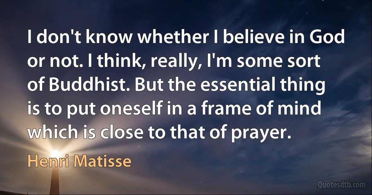 I don't know whether I believe in God or not. I think, really, I'm some sort of Buddhist. But the essential thing is to put oneself in a frame of mind which is close to that of prayer. (Henri Matisse)