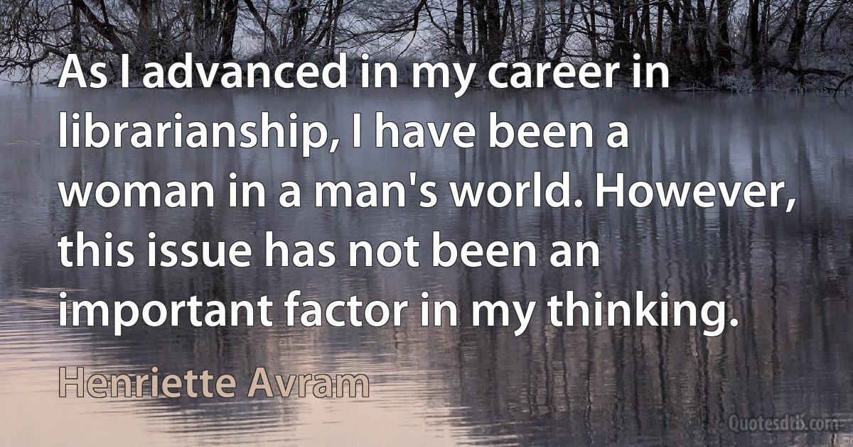 As I advanced in my career in librarianship, I have been a woman in a man's world. However, this issue has not been an important factor in my thinking. (Henriette Avram)