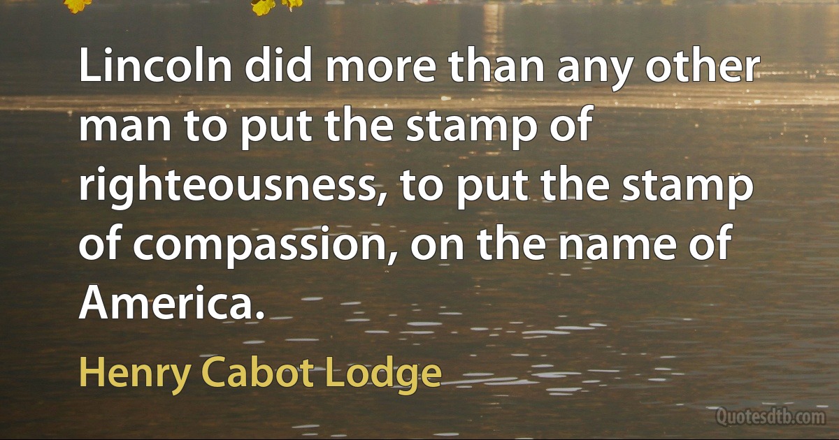 Lincoln did more than any other man to put the stamp of righteousness, to put the stamp of compassion, on the name of America. (Henry Cabot Lodge)