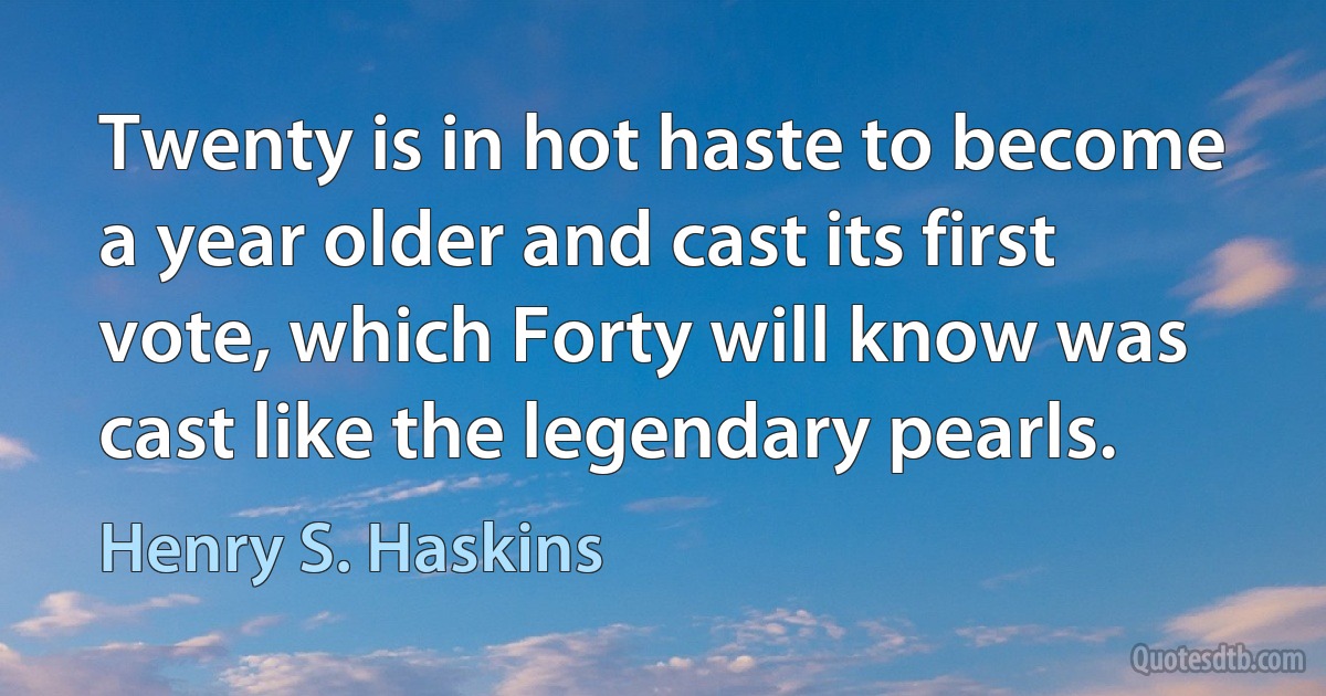 Twenty is in hot haste to become a year older and cast its first vote, which Forty will know was cast like the legendary pearls. (Henry S. Haskins)