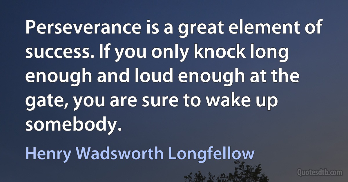 Perseverance is a great element of success. If you only knock long enough and loud enough at the gate, you are sure to wake up somebody. (Henry Wadsworth Longfellow)