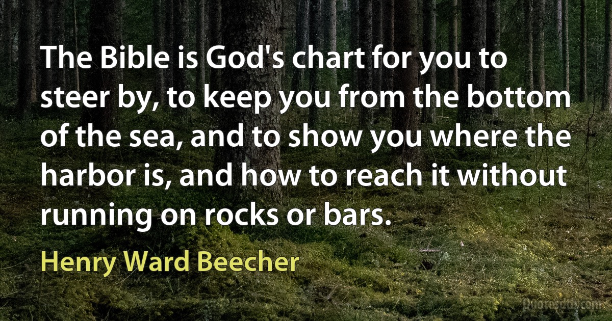 The Bible is God's chart for you to steer by, to keep you from the bottom of the sea, and to show you where the harbor is, and how to reach it without running on rocks or bars. (Henry Ward Beecher)