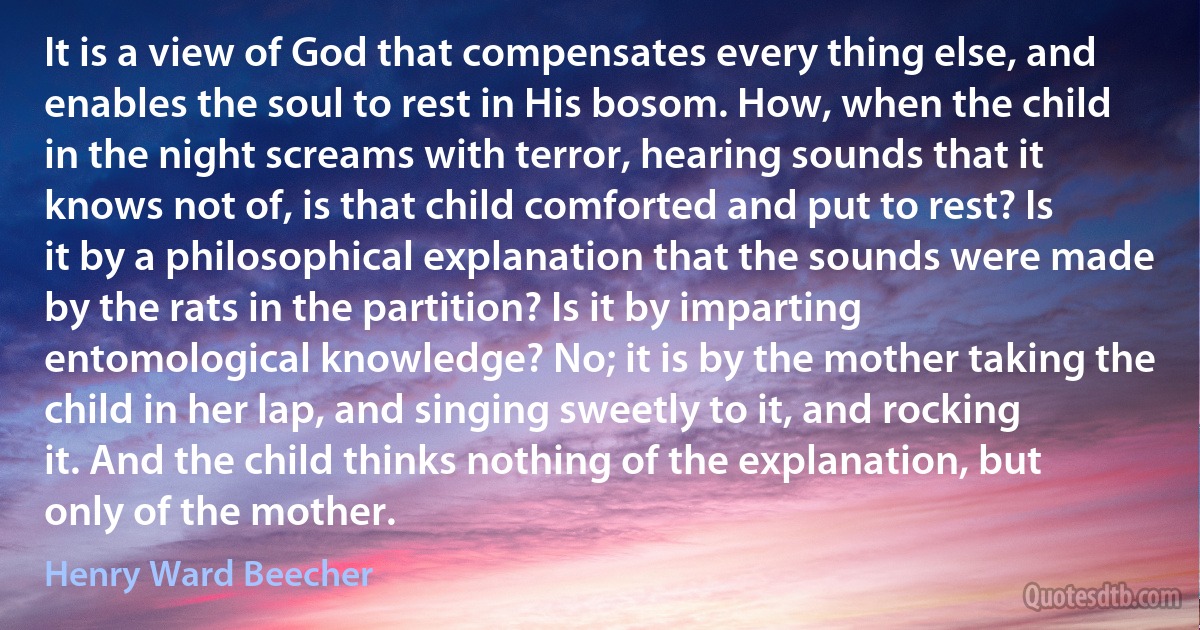 It is a view of God that compensates every thing else, and enables the soul to rest in His bosom. How, when the child in the night screams with terror, hearing sounds that it knows not of, is that child comforted and put to rest? Is it by a philosophical explanation that the sounds were made by the rats in the partition? Is it by imparting entomological knowledge? No; it is by the mother taking the child in her lap, and singing sweetly to it, and rocking it. And the child thinks nothing of the explanation, but only of the mother. (Henry Ward Beecher)