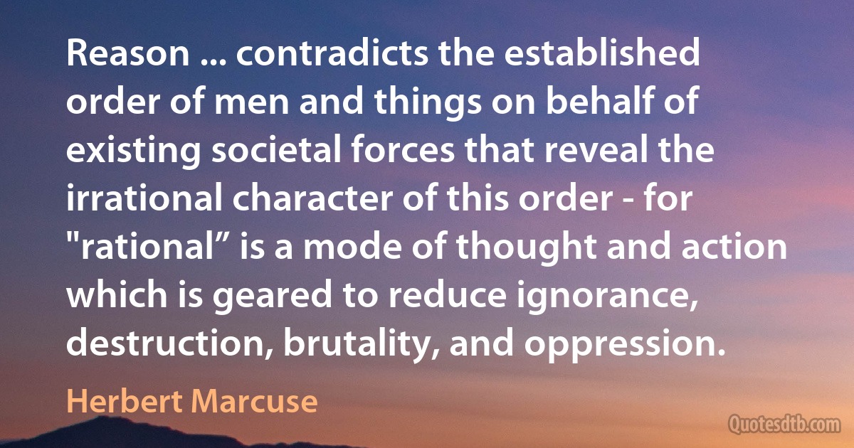 Reason ... contradicts the established order of men and things on behalf of existing societal forces that reveal the irrational character of this order - for "rational” is a mode of thought and action which is geared to reduce ignorance, destruction, brutality, and oppression. (Herbert Marcuse)