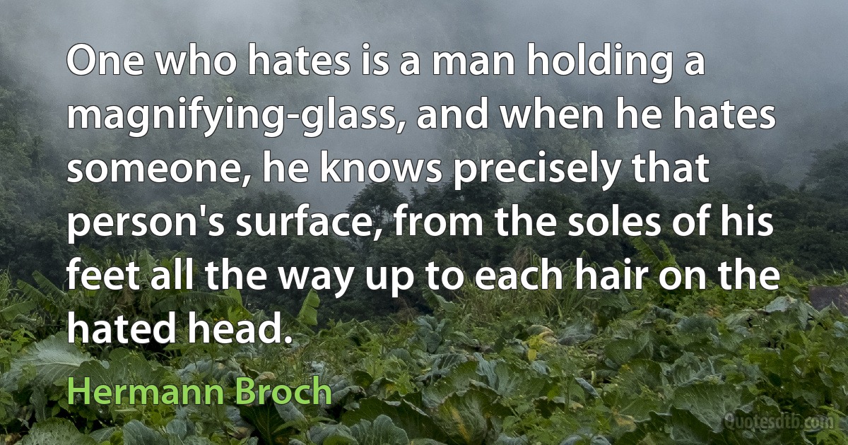 One who hates is a man holding a magnifying-glass, and when he hates someone, he knows precisely that person's surface, from the soles of his feet all the way up to each hair on the hated head. (Hermann Broch)