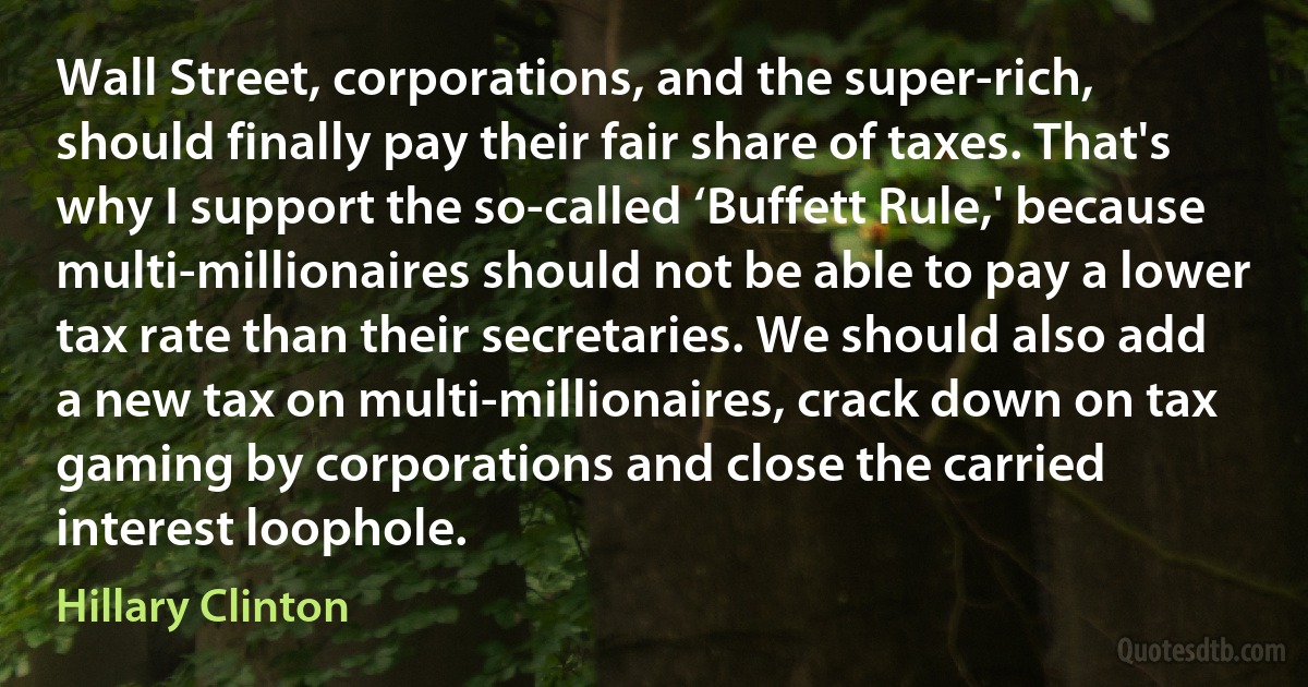 Wall Street, corporations, and the super-rich, should finally pay their fair share of taxes. That's why I support the so-called ‘Buffett Rule,' because multi-millionaires should not be able to pay a lower tax rate than their secretaries. We should also add a new tax on multi-millionaires, crack down on tax gaming by corporations and close the carried interest loophole. (Hillary Clinton)