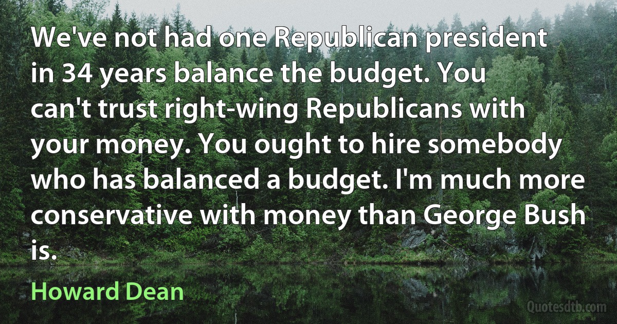 We've not had one Republican president in 34 years balance the budget. You can't trust right-wing Republicans with your money. You ought to hire somebody who has balanced a budget. I'm much more conservative with money than George Bush is. (Howard Dean)