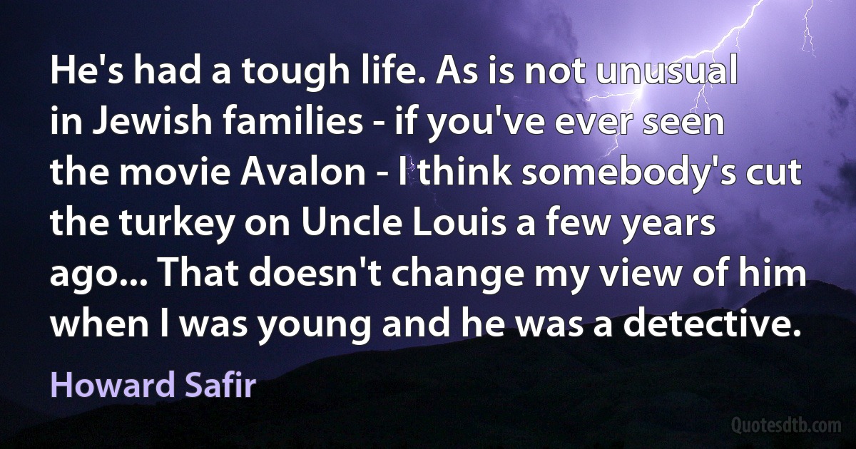 He's had a tough life. As is not unusual in Jewish families - if you've ever seen the movie Avalon - I think somebody's cut the turkey on Uncle Louis a few years ago... That doesn't change my view of him when I was young and he was a detective. (Howard Safir)