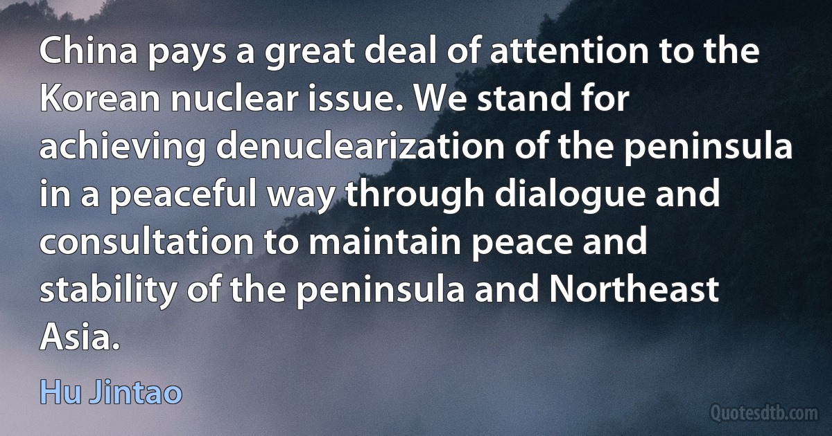 China pays a great deal of attention to the Korean nuclear issue. We stand for achieving denuclearization of the peninsula in a peaceful way through dialogue and consultation to maintain peace and stability of the peninsula and Northeast Asia. (Hu Jintao)