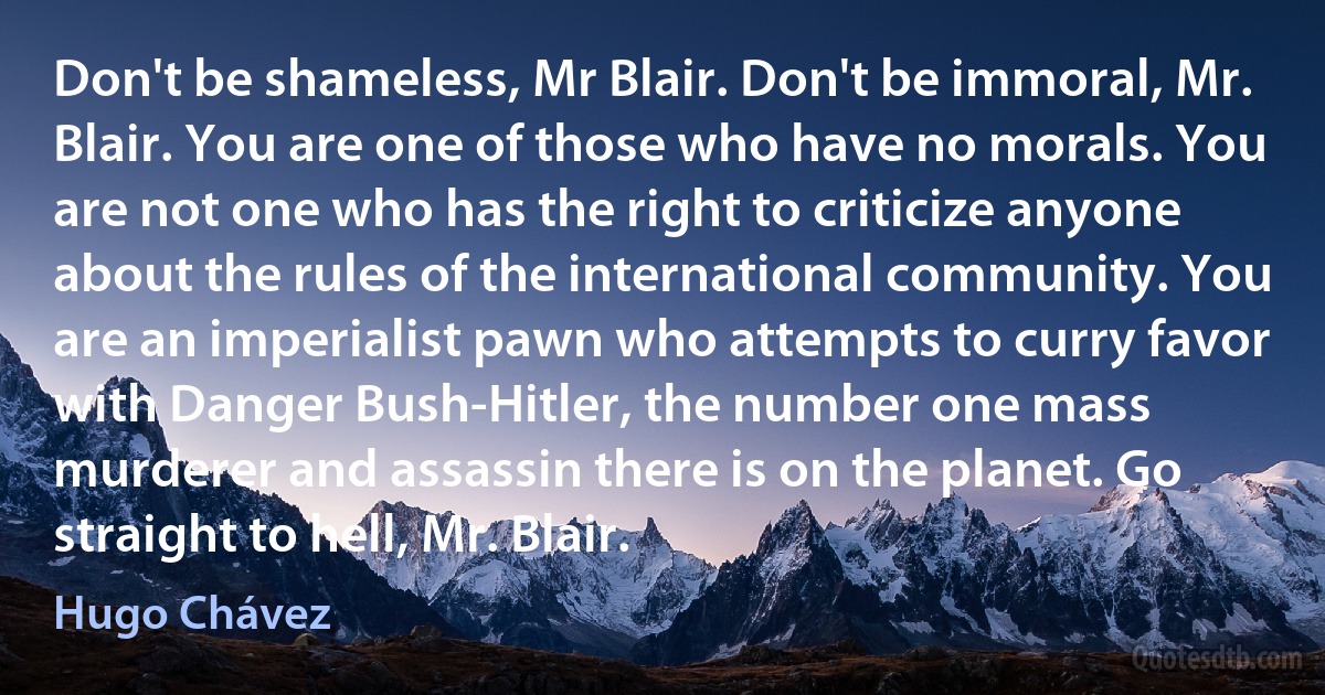 Don't be shameless, Mr Blair. Don't be immoral, Mr. Blair. You are one of those who have no morals. You are not one who has the right to criticize anyone about the rules of the international community. You are an imperialist pawn who attempts to curry favor with Danger Bush-Hitler, the number one mass murderer and assassin there is on the planet. Go straight to hell, Mr. Blair. (Hugo Chávez)