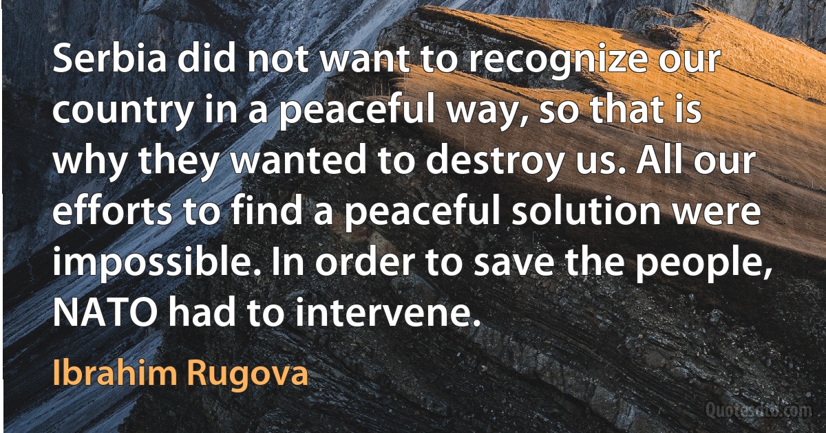 Serbia did not want to recognize our country in a peaceful way, so that is why they wanted to destroy us. All our efforts to find a peaceful solution were impossible. In order to save the people, NATO had to intervene. (Ibrahim Rugova)