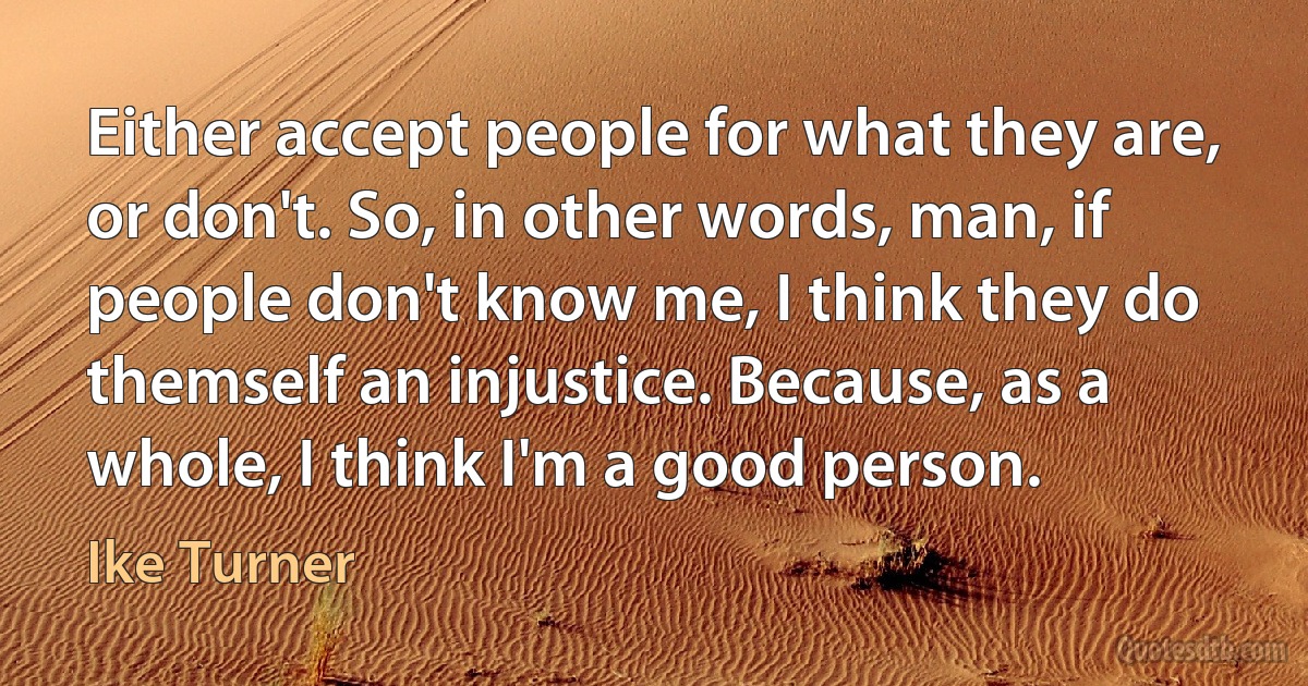 Either accept people for what they are, or don't. So, in other words, man, if people don't know me, I think they do themself an injustice. Because, as a whole, I think I'm a good person. (Ike Turner)