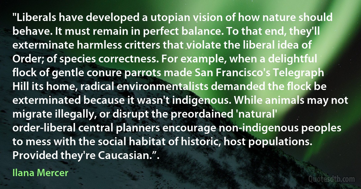 "Liberals have developed a utopian vision of how nature should behave. It must remain in perfect balance. To that end, they'll exterminate harmless critters that violate the liberal idea of Order; of species correctness. For example, when a delightful flock of gentle conure parrots made San Francisco's Telegraph Hill its home, radical environmentalists demanded the flock be exterminated because it wasn't indigenous. While animals may not migrate illegally, or disrupt the preordained 'natural' order-liberal central planners encourage non-indigenous peoples to mess with the social habitat of historic, host populations. Provided they're Caucasian.”. (Ilana Mercer)