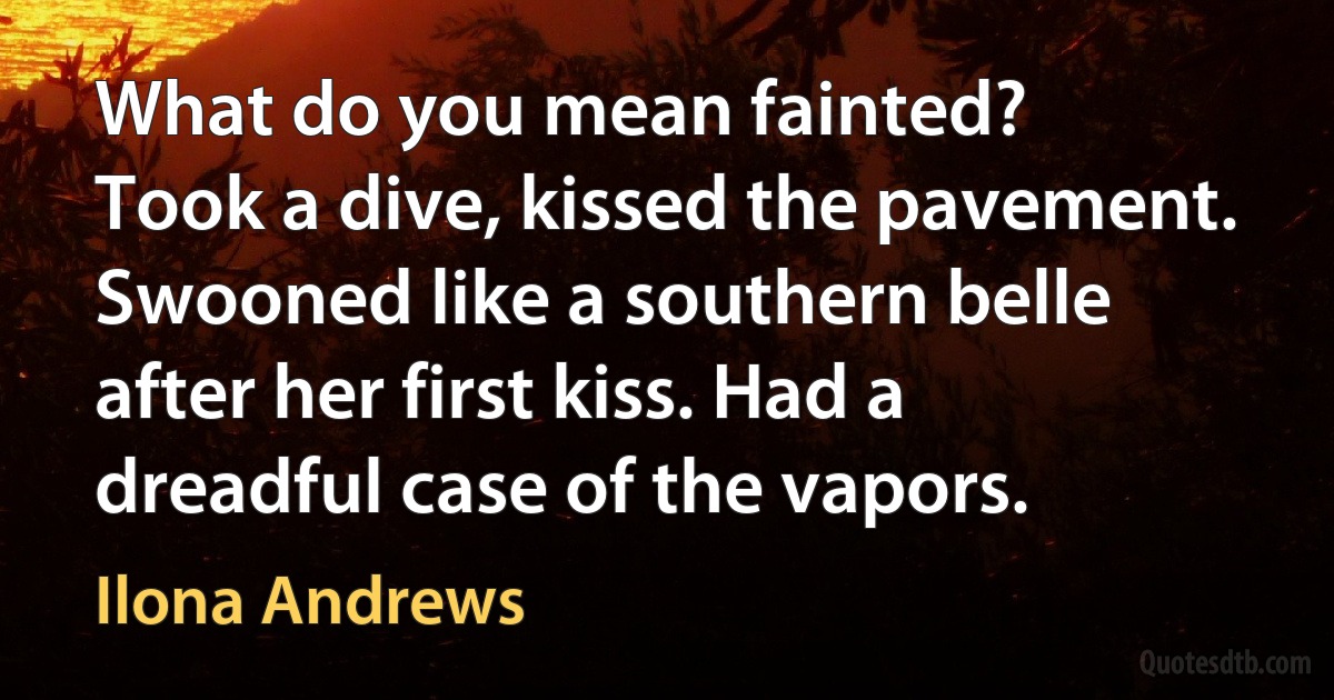 What do you mean fainted?
Took a dive, kissed the pavement. Swooned like a southern belle after her first kiss. Had a dreadful case of the vapors. (Ilona Andrews)