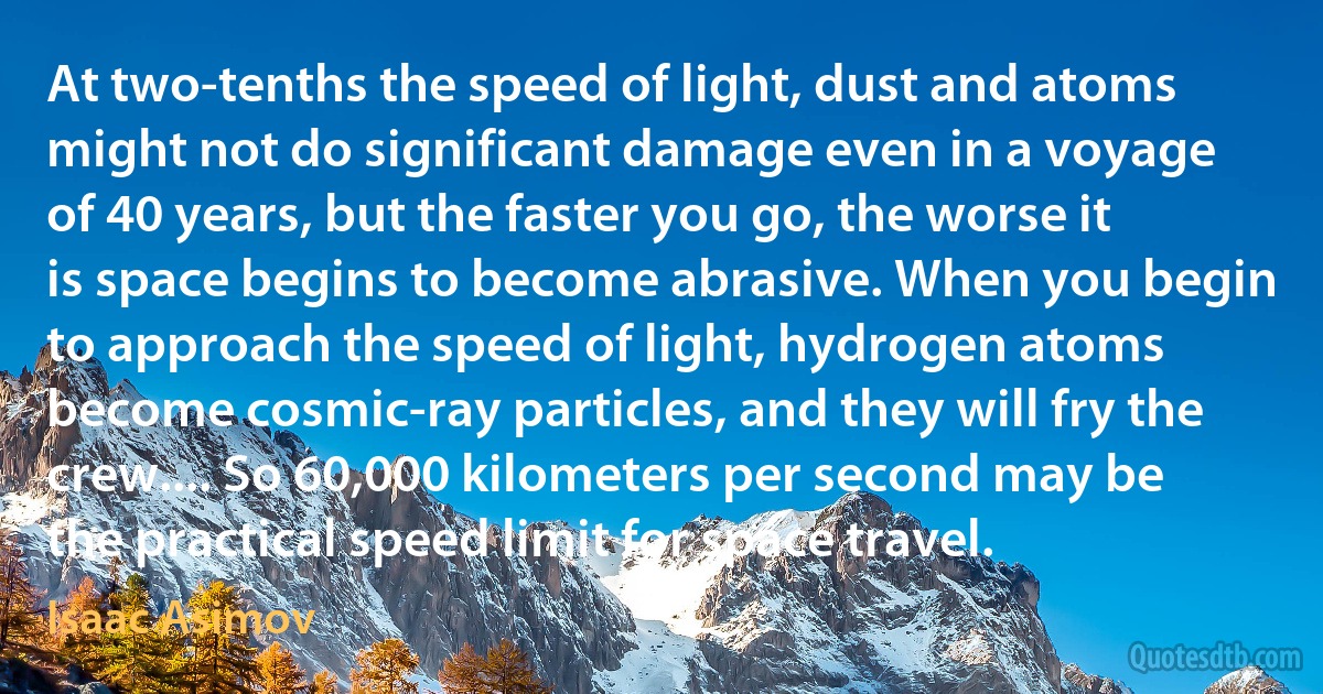 At two-tenths the speed of light, dust and atoms might not do significant damage even in a voyage of 40 years, but the faster you go, the worse it is space begins to become abrasive. When you begin to approach the speed of light, hydrogen atoms become cosmic-ray particles, and they will fry the crew.... So 60,000 kilometers per second may be the practical speed limit for space travel. (Isaac Asimov)