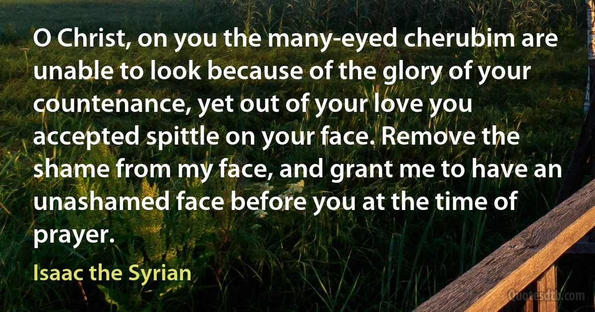 O Christ, on you the many-eyed cherubim are unable to look because of the glory of your countenance, yet out of your love you accepted spittle on your face. Remove the shame from my face, and grant me to have an unashamed face before you at the time of prayer. (Isaac the Syrian)