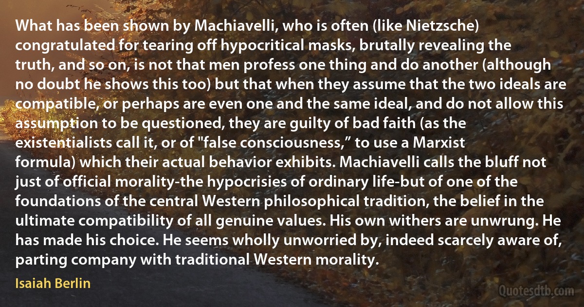 What has been shown by Machiavelli, who is often (like Nietzsche) congratulated for tearing off hypocritical masks, brutally revealing the truth, and so on, is not that men profess one thing and do another (although no doubt he shows this too) but that when they assume that the two ideals are compatible, or perhaps are even one and the same ideal, and do not allow this assumption to be questioned, they are guilty of bad faith (as the existentialists call it, or of "false consciousness,” to use a Marxist formula) which their actual behavior exhibits. Machiavelli calls the bluff not just of official morality-the hypocrisies of ordinary life-but of one of the foundations of the central Western philosophical tradition, the belief in the ultimate compatibility of all genuine values. His own withers are unwrung. He has made his choice. He seems wholly unworried by, indeed scarcely aware of, parting company with traditional Western morality. (Isaiah Berlin)