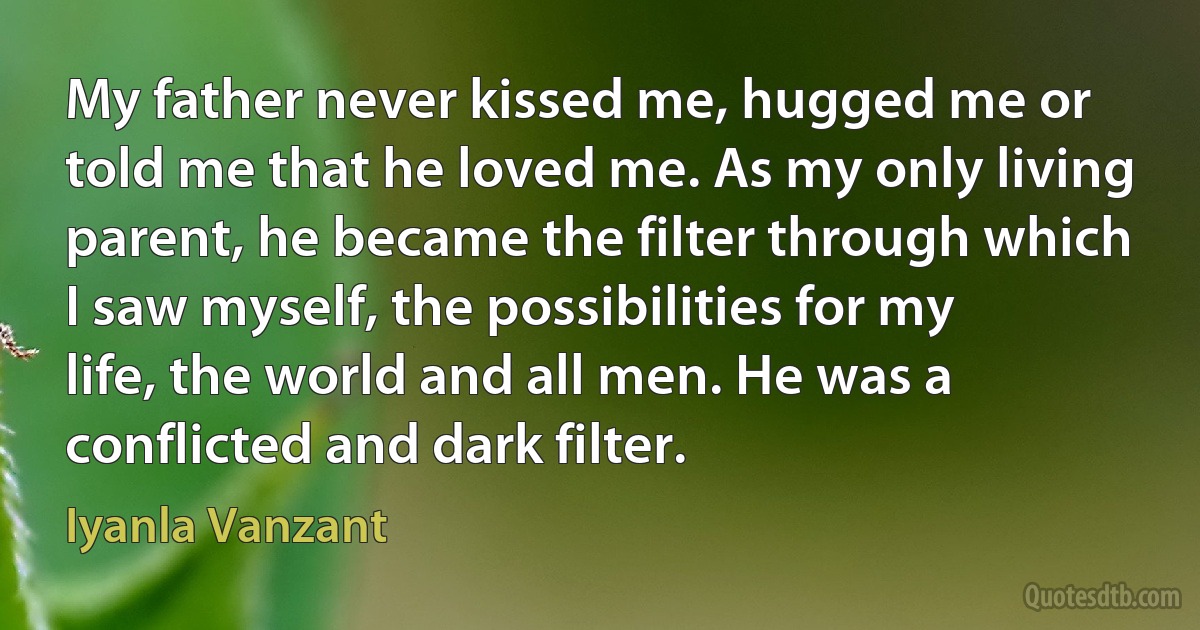 My father never kissed me, hugged me or told me that he loved me. As my only living parent, he became the filter through which I saw myself, the possibilities for my life, the world and all men. He was a conflicted and dark filter. (Iyanla Vanzant)