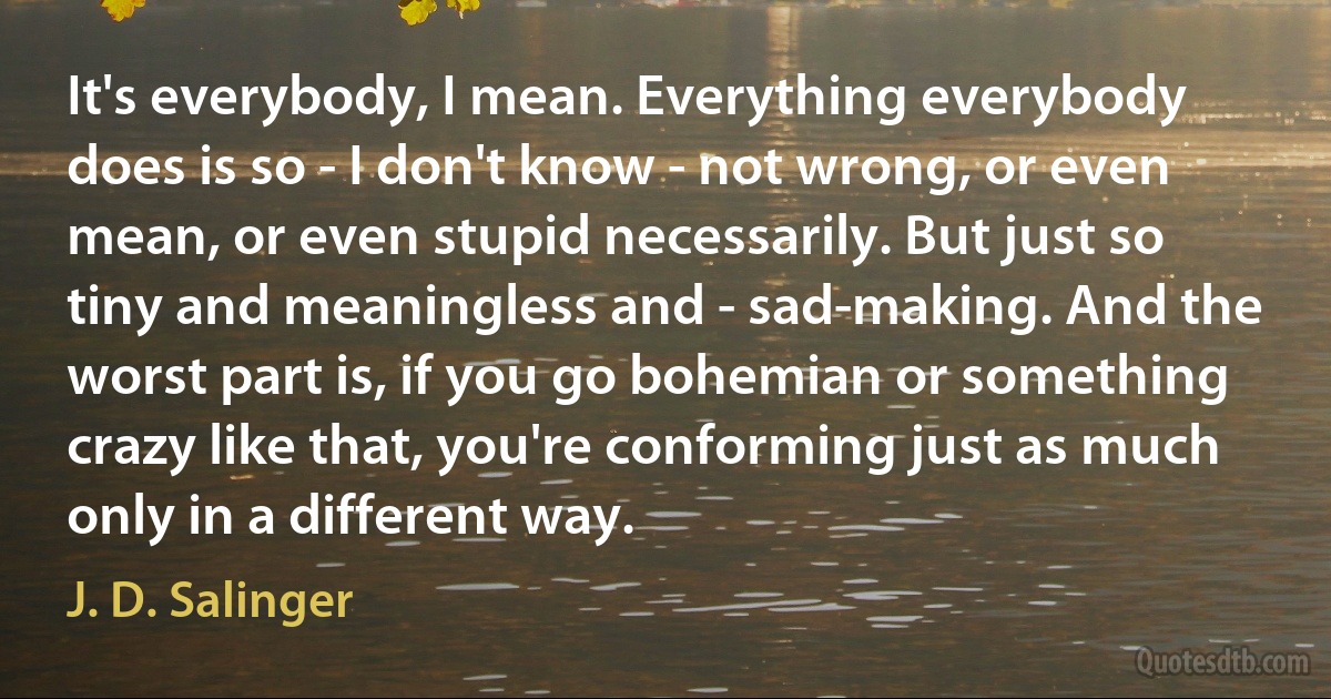 It's everybody, I mean. Everything everybody does is so - I don't know - not wrong, or even mean, or even stupid necessarily. But just so tiny and meaningless and - sad-making. And the worst part is, if you go bohemian or something crazy like that, you're conforming just as much only in a different way. (J. D. Salinger)