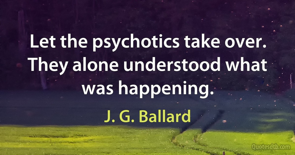 Let the psychotics take over. They alone understood what was happening. (J. G. Ballard)