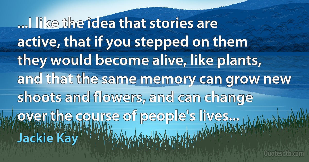 ...I like the idea that stories are active, that if you stepped on them they would become alive, like plants, and that the same memory can grow new shoots and flowers, and can change over the course of people's lives... (Jackie Kay)