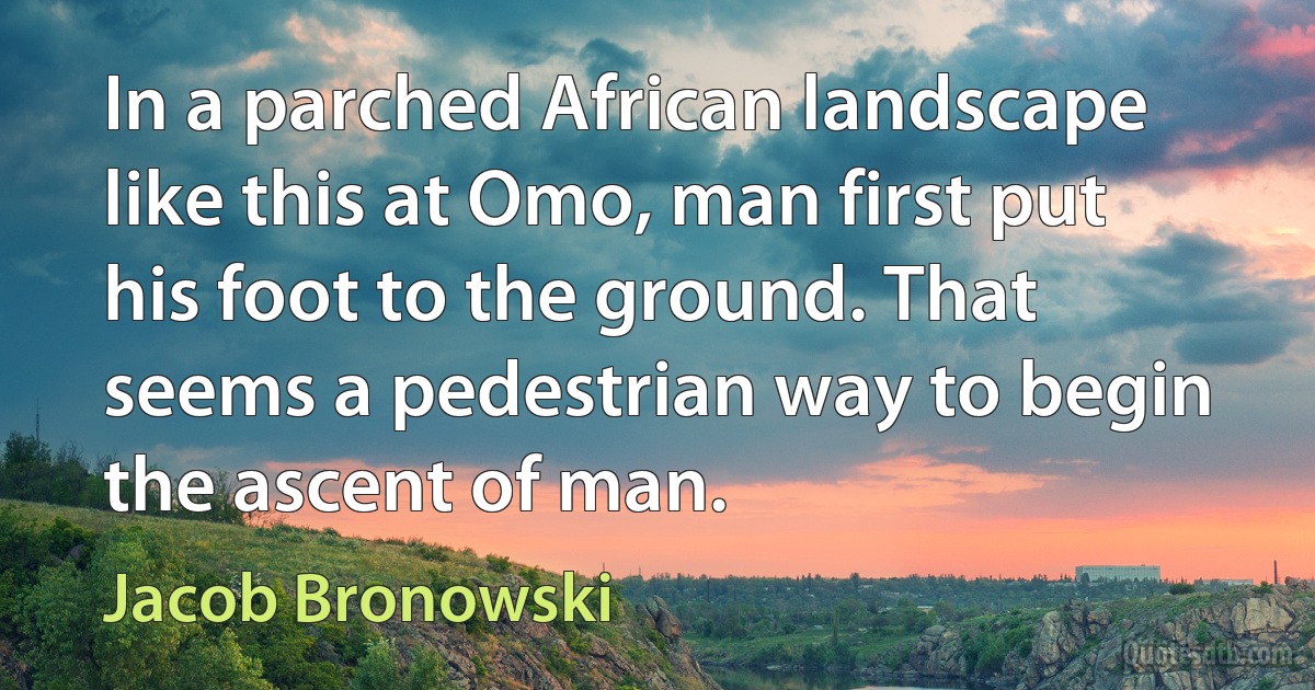 In a parched African landscape like this at Omo, man first put his foot to the ground. That seems a pedestrian way to begin the ascent of man. (Jacob Bronowski)