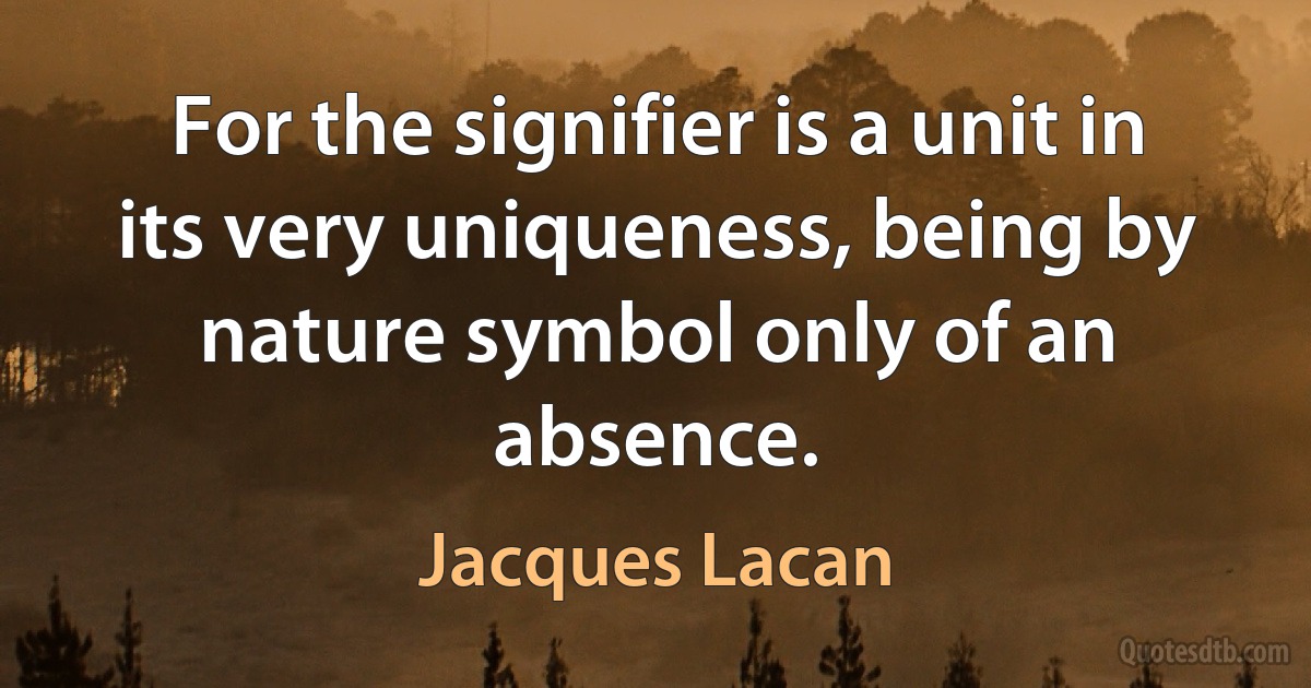 For the signifier is a unit in its very uniqueness, being by nature symbol only of an absence. (Jacques Lacan)