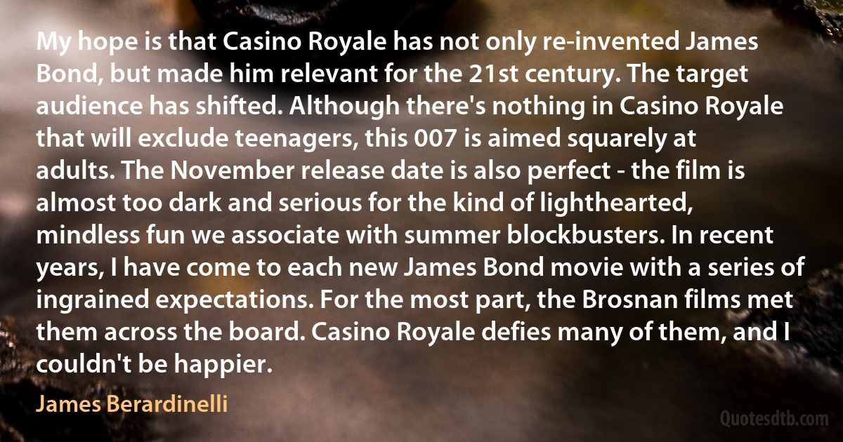 My hope is that Casino Royale has not only re-invented James Bond, but made him relevant for the 21st century. The target audience has shifted. Although there's nothing in Casino Royale that will exclude teenagers, this 007 is aimed squarely at adults. The November release date is also perfect - the film is almost too dark and serious for the kind of lighthearted, mindless fun we associate with summer blockbusters. In recent years, I have come to each new James Bond movie with a series of ingrained expectations. For the most part, the Brosnan films met them across the board. Casino Royale defies many of them, and I couldn't be happier. (James Berardinelli)