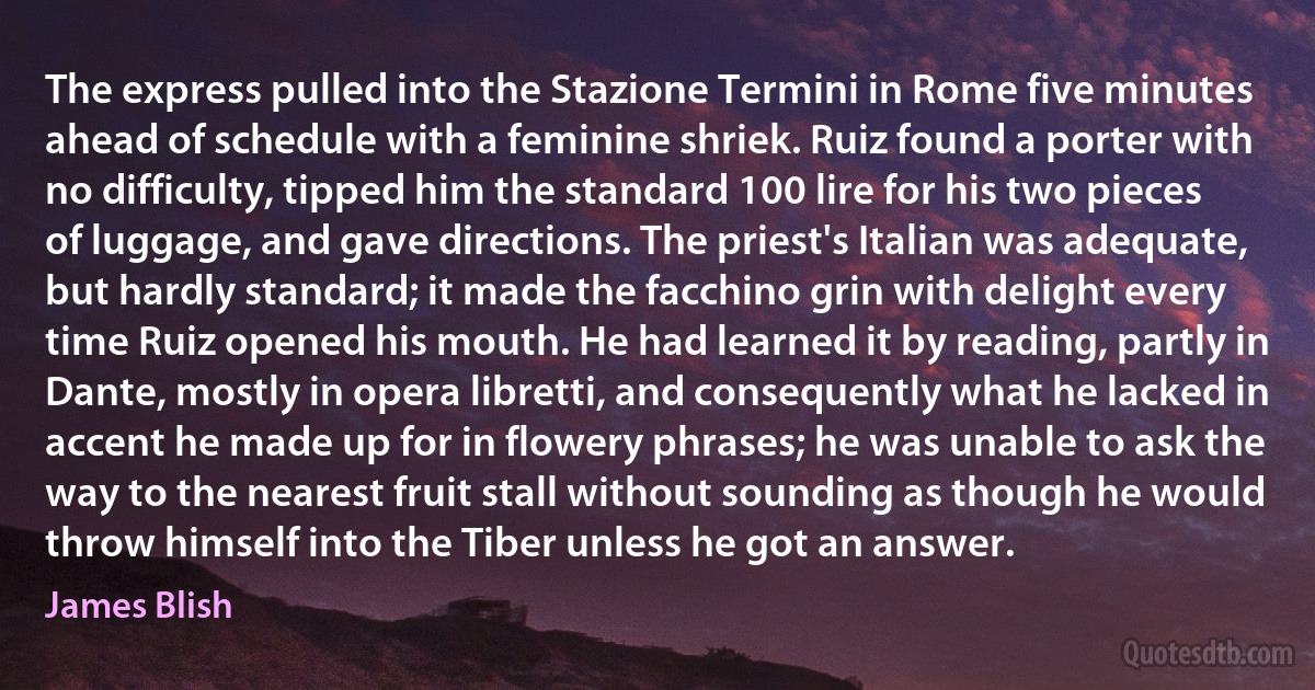 The express pulled into the Stazione Termini in Rome five minutes ahead of schedule with a feminine shriek. Ruiz found a porter with no difficulty, tipped him the standard 100 lire for his two pieces of luggage, and gave directions. The priest's Italian was adequate, but hardly standard; it made the facchino grin with delight every time Ruiz opened his mouth. He had learned it by reading, partly in Dante, mostly in opera libretti, and consequently what he lacked in accent he made up for in flowery phrases; he was unable to ask the way to the nearest fruit stall without sounding as though he would throw himself into the Tiber unless he got an answer. (James Blish)