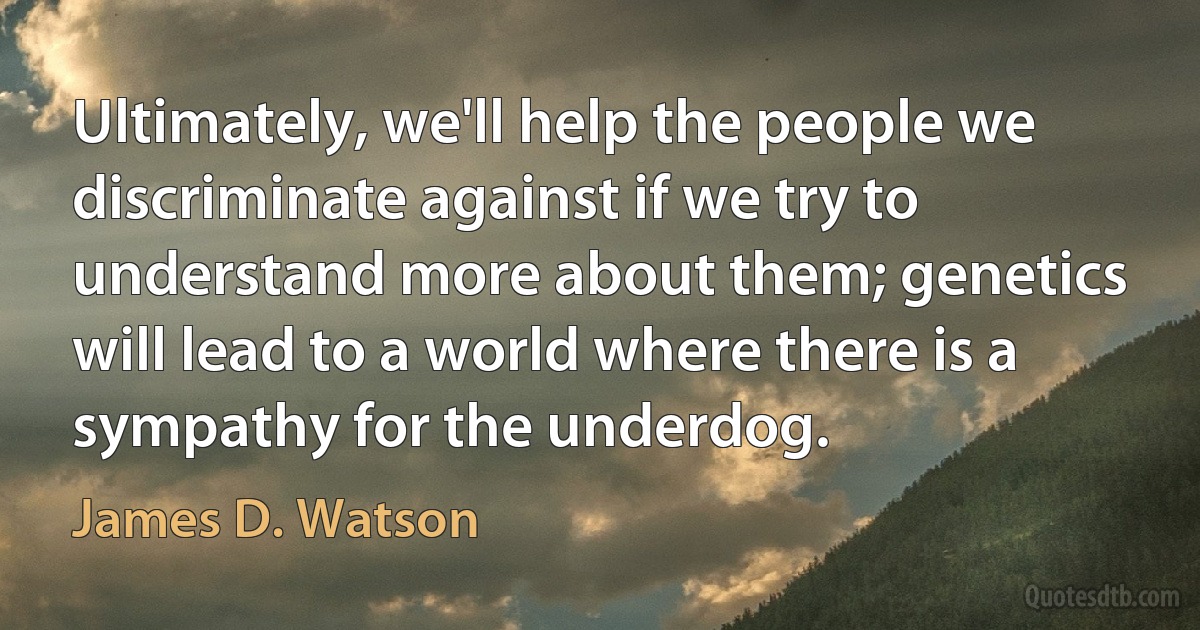 Ultimately, we'll help the people we discriminate against if we try to understand more about them; genetics will lead to a world where there is a sympathy for the underdog. (James D. Watson)