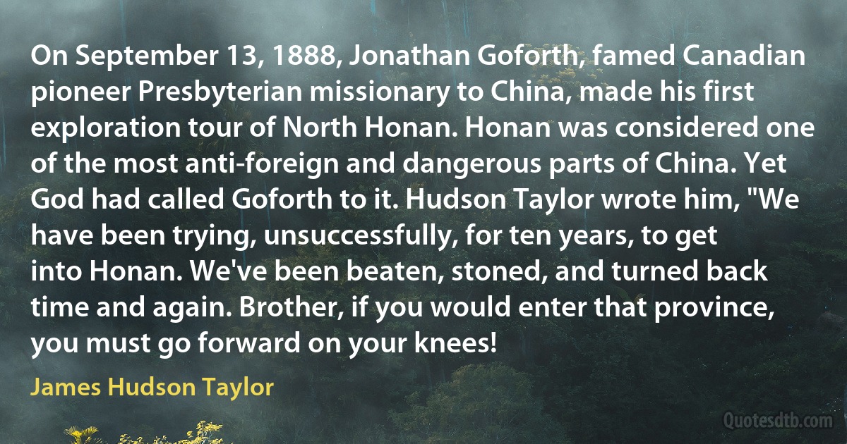 On September 13, 1888, Jonathan Goforth, famed Canadian pioneer Presbyterian missionary to China, made his first exploration tour of North Honan. Honan was considered one of the most anti-foreign and dangerous parts of China. Yet God had called Goforth to it. Hudson Taylor wrote him, "We have been trying, unsuccessfully, for ten years, to get into Honan. We've been beaten, stoned, and turned back time and again. Brother, if you would enter that province, you must go forward on your knees! (James Hudson Taylor)