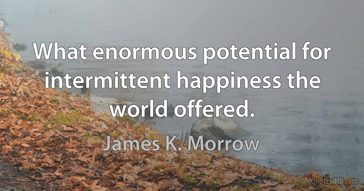 What enormous potential for intermittent happiness the world offered. (James K. Morrow)