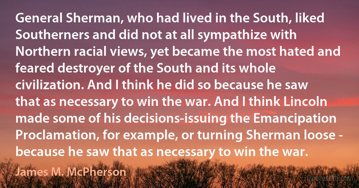 General Sherman, who had lived in the South, liked Southerners and did not at all sympathize with Northern racial views, yet became the most hated and feared destroyer of the South and its whole civilization. And I think he did so because he saw that as necessary to win the war. And I think Lincoln made some of his decisions-issuing the Emancipation Proclamation, for example, or turning Sherman loose - because he saw that as necessary to win the war. (James M. McPherson)