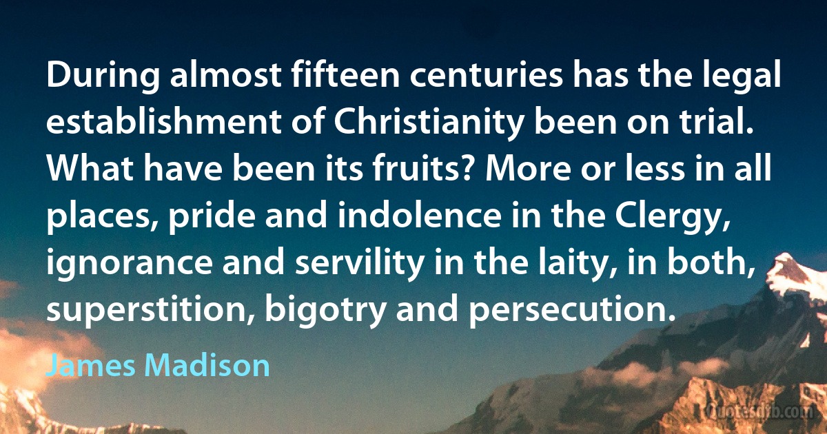 During almost fifteen centuries has the legal establishment of Christianity been on trial. What have been its fruits? More or less in all places, pride and indolence in the Clergy, ignorance and servility in the laity, in both, superstition, bigotry and persecution. (James Madison)