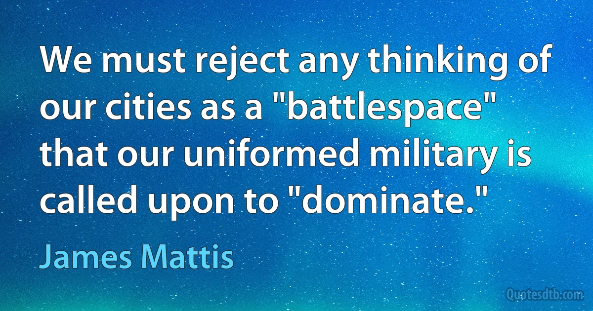 We must reject any thinking of our cities as a "battlespace" that our uniformed military is called upon to "dominate." (James Mattis)