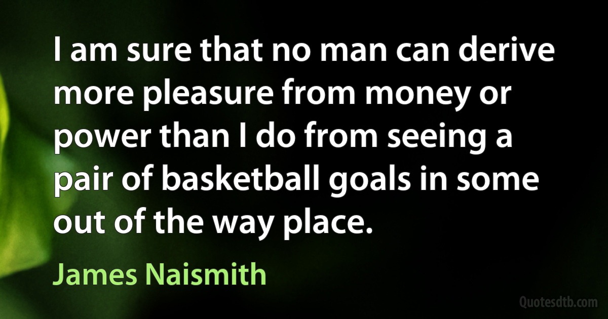 I am sure that no man can derive more pleasure from money or power than I do from seeing a pair of basketball goals in some out of the way place. (James Naismith)