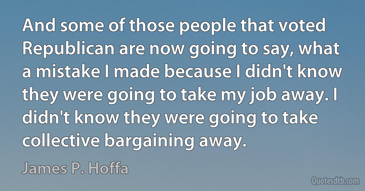 And some of those people that voted Republican are now going to say, what a mistake I made because I didn't know they were going to take my job away. I didn't know they were going to take collective bargaining away. (James P. Hoffa)