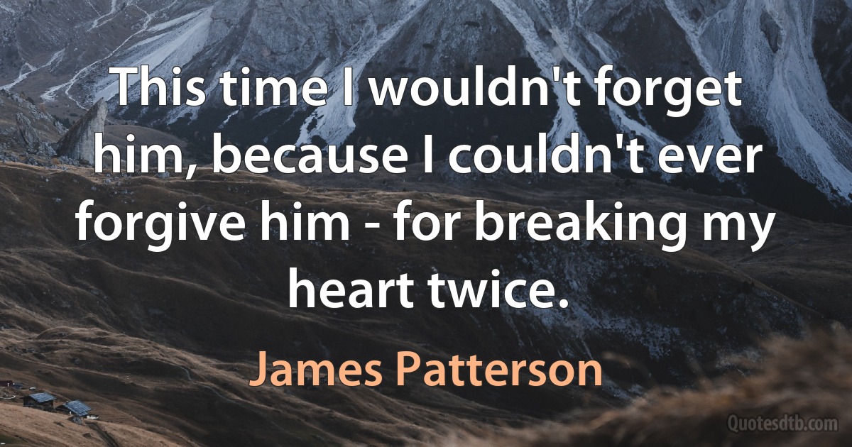 This time I wouldn't forget him, because I couldn't ever forgive him - for breaking my heart twice. (James Patterson)