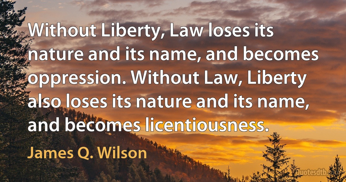 Without Liberty, Law loses its nature and its name, and becomes oppression. Without Law, Liberty also loses its nature and its name, and becomes licentiousness. (James Q. Wilson)