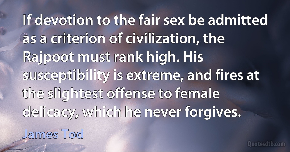 If devotion to the fair sex be admitted as a criterion of civilization, the Rajpoot must rank high. His susceptibility is extreme, and fires at the slightest offense to female delicacy, which he never forgives. (James Tod)