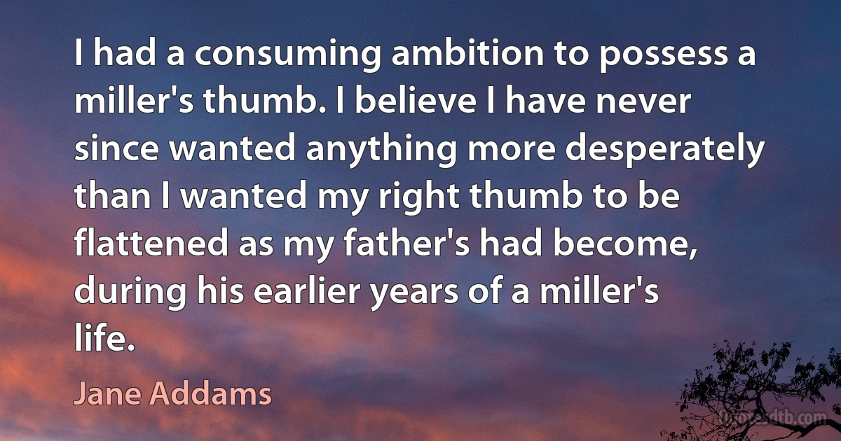 I had a consuming ambition to possess a miller's thumb. I believe I have never since wanted anything more desperately than I wanted my right thumb to be flattened as my father's had become, during his earlier years of a miller's life. (Jane Addams)