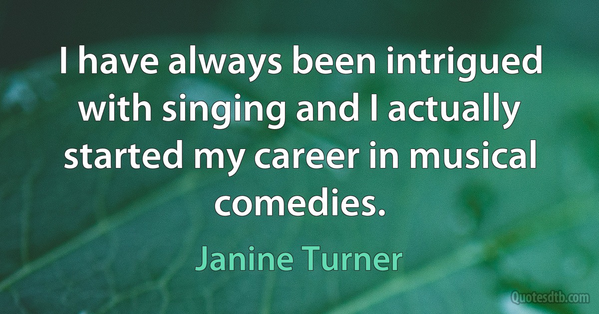 I have always been intrigued with singing and I actually started my career in musical comedies. (Janine Turner)