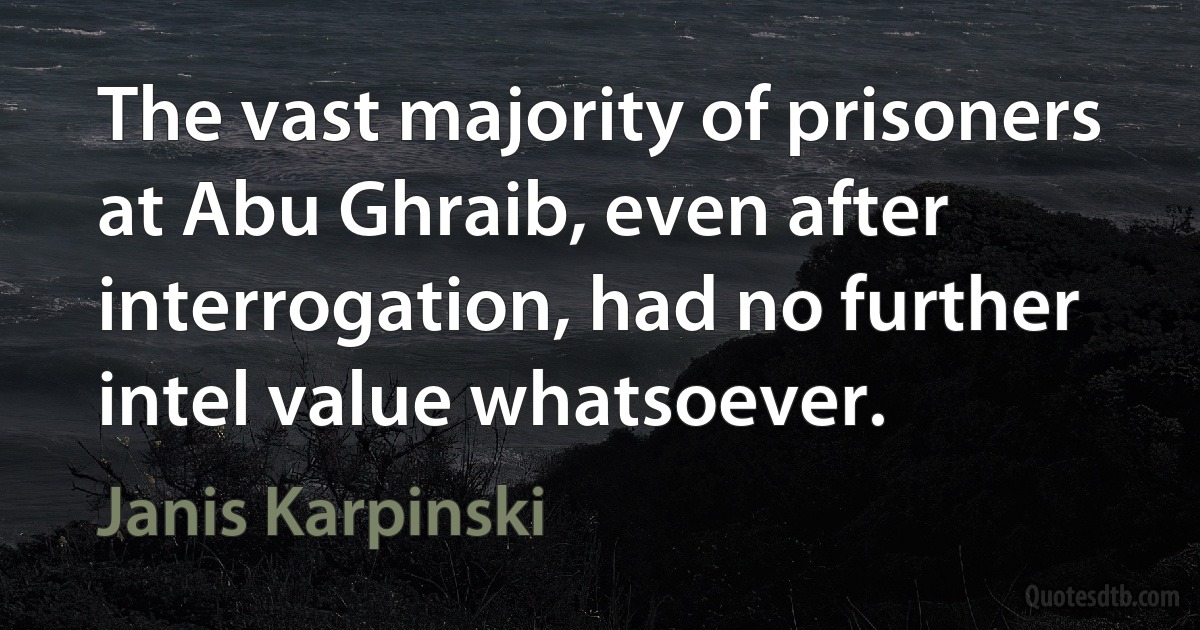 The vast majority of prisoners at Abu Ghraib, even after interrogation, had no further intel value whatsoever. (Janis Karpinski)