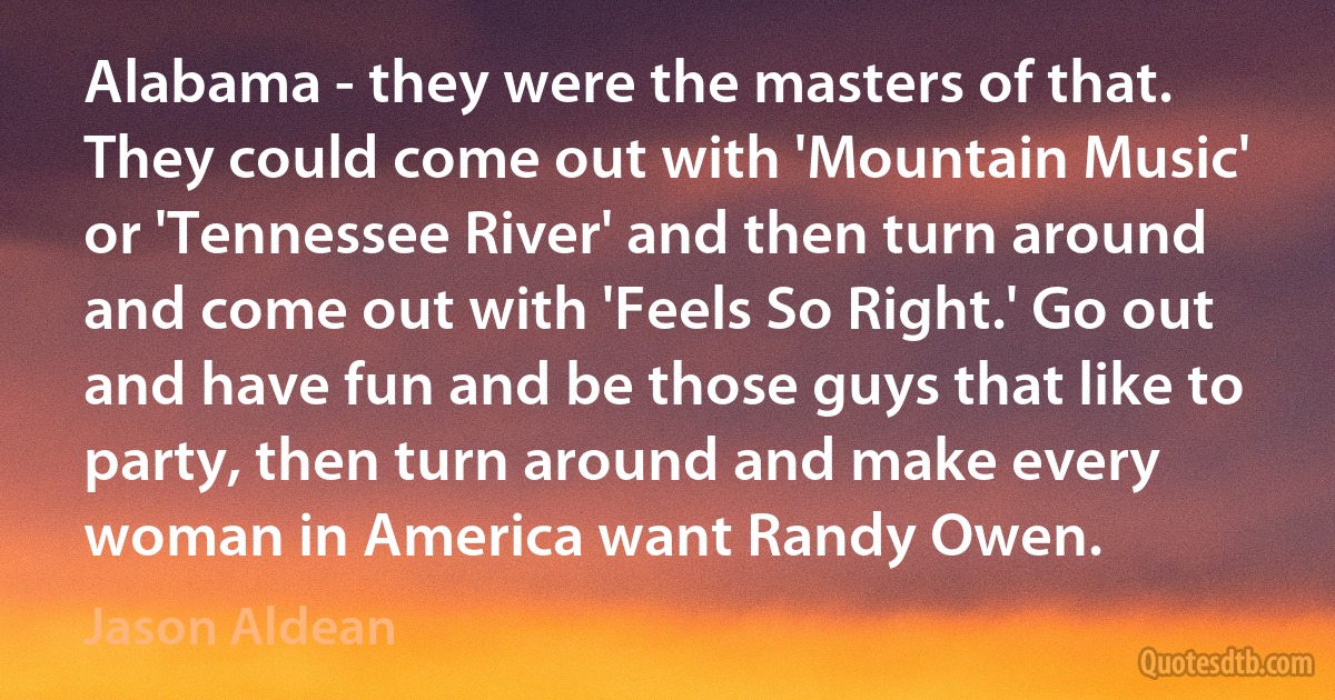 Alabama - they were the masters of that. They could come out with 'Mountain Music' or 'Tennessee River' and then turn around and come out with 'Feels So Right.' Go out and have fun and be those guys that like to party, then turn around and make every woman in America want Randy Owen. (Jason Aldean)