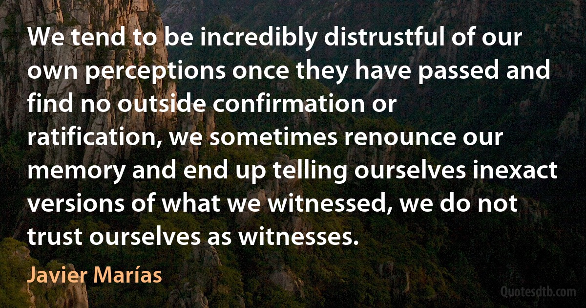 We tend to be incredibly distrustful of our own perceptions once they have passed and find no outside confirmation or ratification, we sometimes renounce our memory and end up telling ourselves inexact versions of what we witnessed, we do not trust ourselves as witnesses. (Javier Marías)