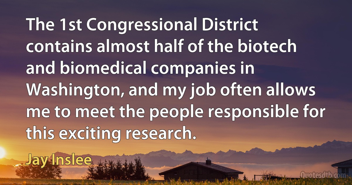 The 1st Congressional District contains almost half of the biotech and biomedical companies in Washington, and my job often allows me to meet the people responsible for this exciting research. (Jay Inslee)