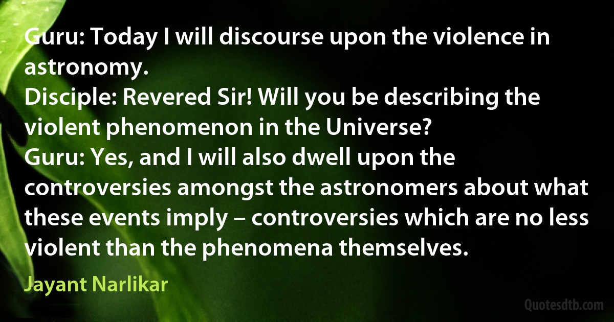 Guru: Today I will discourse upon the violence in astronomy.
Disciple: Revered Sir! Will you be describing the violent phenomenon in the Universe?
Guru: Yes, and I will also dwell upon the controversies amongst the astronomers about what these events imply – controversies which are no less violent than the phenomena themselves. (Jayant Narlikar)