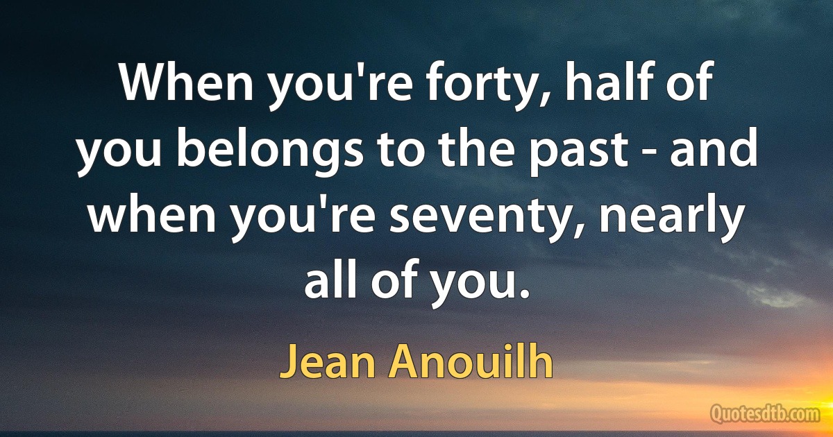 When you're forty, half of you belongs to the past - and when you're seventy, nearly all of you. (Jean Anouilh)